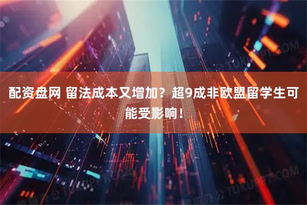 配资盘网 留法成本又增加？超9成非欧盟留学生可能受影响！