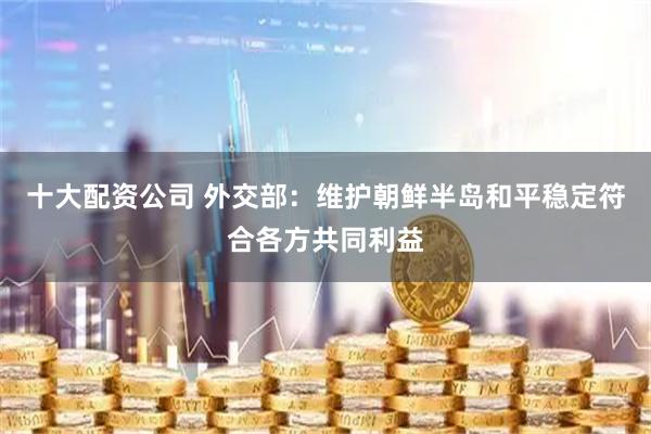 十大配资公司 外交部：维护朝鲜半岛和平稳定符合各方共同利益