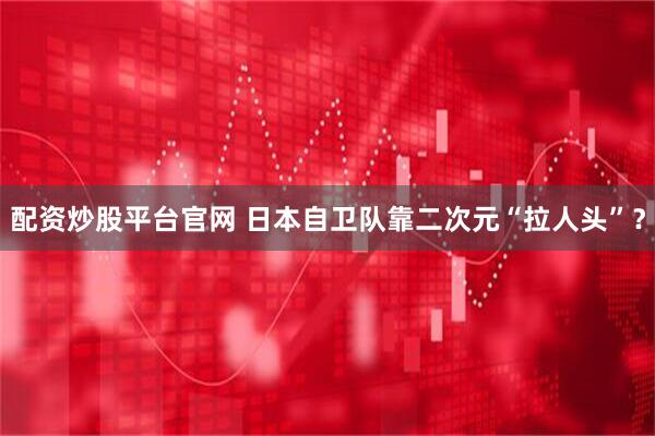 配资炒股平台官网 日本自卫队靠二次元“拉人头”？
