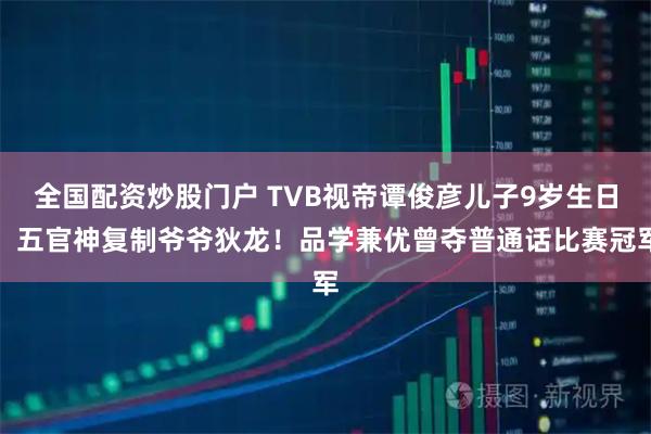 全国配资炒股门户 TVB视帝谭俊彦儿子9岁生日，五官神复制爷爷狄龙！品学兼优曾夺普通话比赛冠军