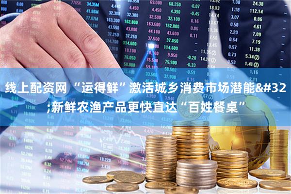 线上配资网 “运得鲜”激活城乡消费市场潜能 新鲜农渔产品更快直达“百姓餐桌”