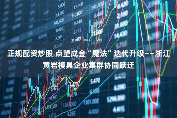 正规配资炒股 点塑成金“魔法”迭代升级——浙江黄岩模具企业集群协同跃迁
